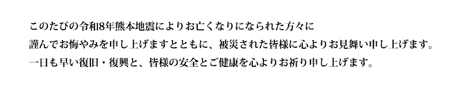 このたびの令和8年熊本地震によりお亡くなりになられた方々に謹んでお悔やみを申し上げますとともに、被災された皆様に心よりお見舞い申し上げます。一日も早い復旧・復興と、皆様の安全とご健康を心よりお祈り申し上げます。