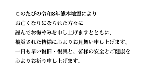 このたびの令和8年熊本地震によりお亡くなりになられた方々に謹んでお悔やみを申し上げますとともに、被災された皆様に心よりお見舞い申し上げます。一日も早い復旧・復興と、皆様の安全とご健康を心よりお祈り申し上げます。